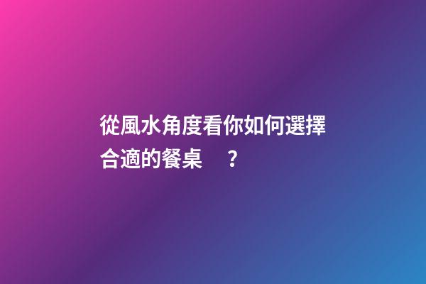 從風水角度看你如何選擇合適的餐桌？